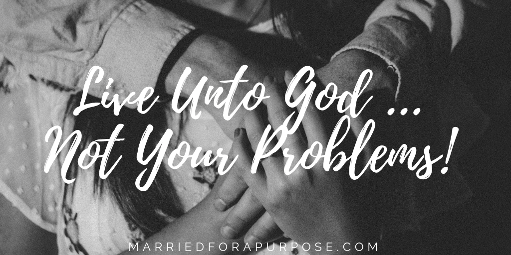 LIVE UNTO GOD … NOT YOUR PROBLEMS!